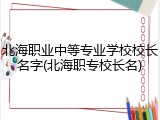 北海职业中等专业学校校长名字(北海职专校长名)