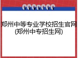 郑州中等专业学校招生官网(郑州中专招生网)