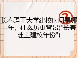 长春理工大学建校时间是哪一年，什么历史背景("长春理工建校年份")