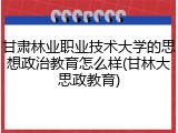 甘肃林业职业技术大学的思想政治教育怎么样(甘林大思政教育)