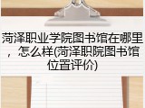 菏泽职业学院图书馆在哪里，怎么样(菏泽职院图书馆位置评价)