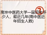 南京中医药大学一届招收多少人，最近几年(南中医近年招生人数)