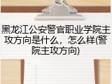 黑龙江公安警官职业学院主攻方向是什么，怎么样(警院主攻方向)