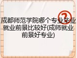 成都师范学院哪个专业毕业就业前景比较好(成师就业前景好专业)