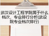 武汉设计工程学院属于什么档次，专业排行分析(武设院专业档次排行)