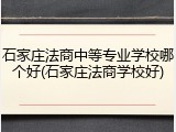 石家庄法商中等专业学校哪个好(石家庄法商学校好)