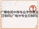 广播电视中等专业学校是全日制吗(广电中专全日制吗)