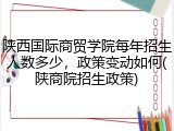 陕西国际商贸学院每年招生人数多少，政策变动如何(陕商院招生政策)