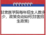 甘肃医学院每年招生人数多少，政策变动如何(甘医招生政策)