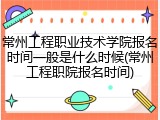 常州工程职业技术学院报名时间一般是什么时候(常州工程职院报名时间)