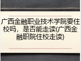 广西金融职业技术学院要住校吗，是否能走读(广西金融职院住校走读)