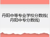丹阳中等专业学校分数线(丹阳中专分数线)