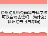 徐州幼儿师范高等专科学校可以自考去读吗，为什么(徐州幼专可自考吗)