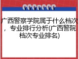 广西警察学院属于什么档次，专业排行分析(广西警院档次专业排名)