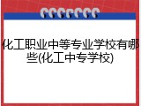 化工职业中等专业学校有哪些(化工中专学校)