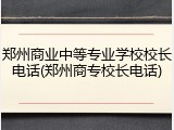 郑州商业中等专业学校校长电话(郑州商专校长电话)