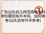 广东汕头幼儿师范高等专科学校要招专升本吗，如何参考(汕头幼专升本参考)