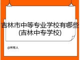吉林市中等专业学校有哪些(吉林中专学校)