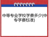 中等专业学校学费多少(中专学费标准)