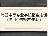 浦口中等专业学校招生电话(浦口中专招办电话)