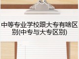 中等专业学校跟大专有啥区别(中专与大专区别)