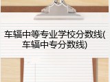 车辐中等专业学校分数线(车辐中专分数线)