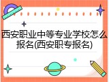 西安职业中等专业学校怎么报名(西安职专报名)