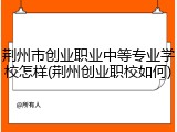 荆州市创业职业中等专业学校怎样(荆州创业职校如何)
