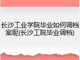 长沙工业学院毕业如何调档案呢(长沙工院毕业调档)