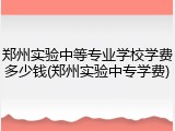 郑州实验中等专业学校学费多少钱(郑州实验中专学费)