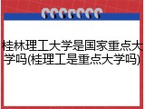 桂林理工大学是国家重点大学吗(桂理工是重点大学吗)