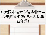 神木职业技术学院毕业生一般年薪多少钱(神木职院毕业年薪)