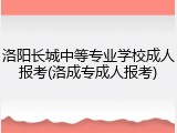 洛阳长城中等专业学校成人报考(洛成专成人报考)
