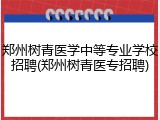 郑州树青医学中等专业学校招聘(郑州树青医专招聘)