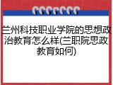 兰州科技职业学院的思想政治教育怎么样(兰职院思政教育如何)