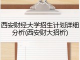 西安财经大学招生计划详细分析(西安财大招析)