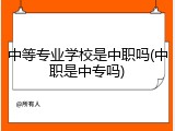 中等专业学校是中职吗(中职是中专吗)