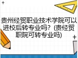 贵州经贸职业技术学院可以进校后转专业吗？(贵经贸职院可转专业吗)